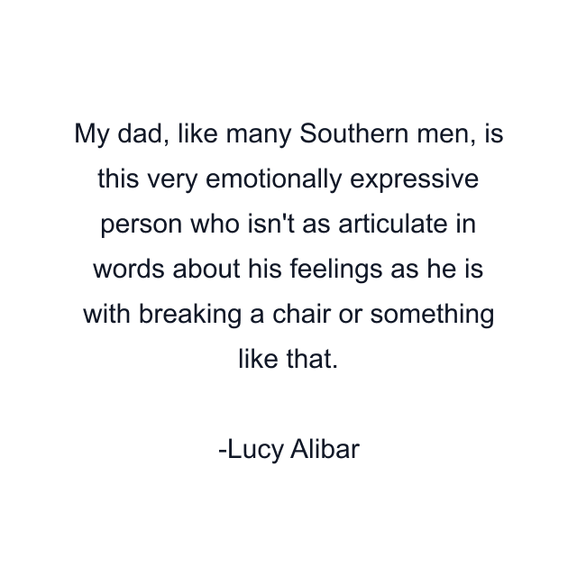 My dad, like many Southern men, is this very emotionally expressive person who isn't as articulate in words about his feelings as he is with breaking a chair or something like that.