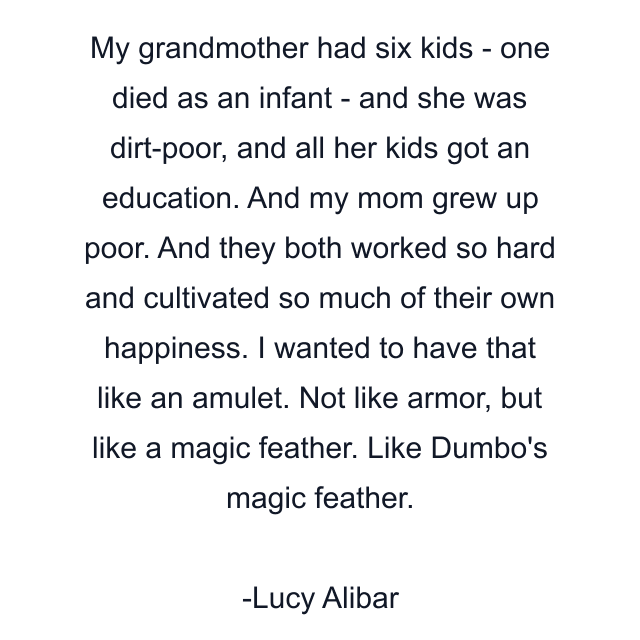 My grandmother had six kids - one died as an infant - and she was dirt-poor, and all her kids got an education. And my mom grew up poor. And they both worked so hard and cultivated so much of their own happiness. I wanted to have that like an amulet. Not like armor, but like a magic feather. Like Dumbo's magic feather.