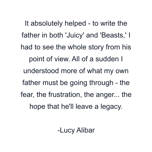 It absolutely helped - to write the father in both 'Juicy' and 'Beasts,' I had to see the whole story from his point of view. All of a sudden I understood more of what my own father must be going through - the fear, the frustration, the anger... the hope that he'll leave a legacy.