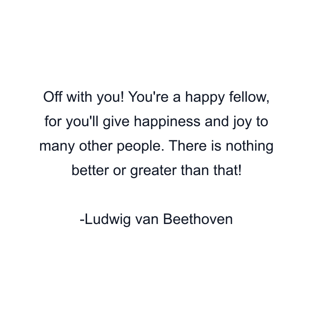 Off with you! You're a happy fellow, for you'll give happiness and joy to many other people. There is nothing better or greater than that!