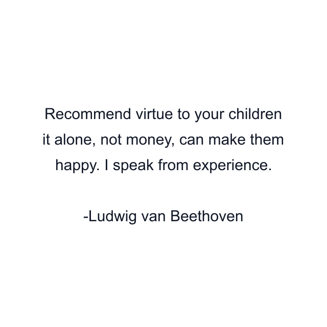 Recommend virtue to your children it alone, not money, can make them happy. I speak from experience.