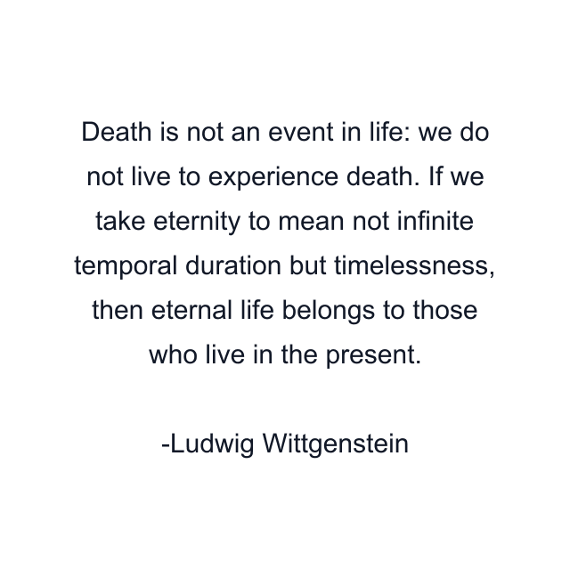 Death is not an event in life: we do not live to experience death. If we take eternity to mean not infinite temporal duration but timelessness, then eternal life belongs to those who live in the present.