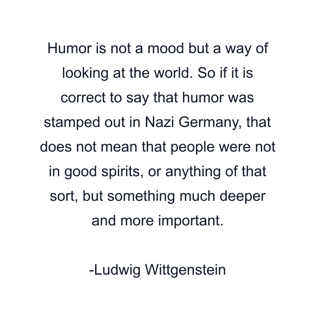 Humor is not a mood but a way of looking at the world. So if it is correct to say that humor was stamped out in Nazi Germany, that does not mean that people were not in good spirits, or anything of that sort, but something much deeper and more important.