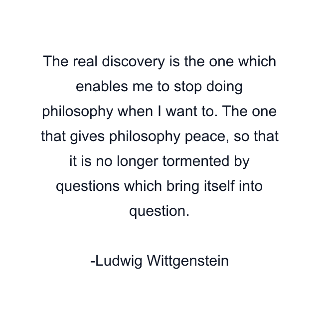 The real discovery is the one which enables me to stop doing philosophy when I want to. The one that gives philosophy peace, so that it is no longer tormented by questions which bring itself into question.