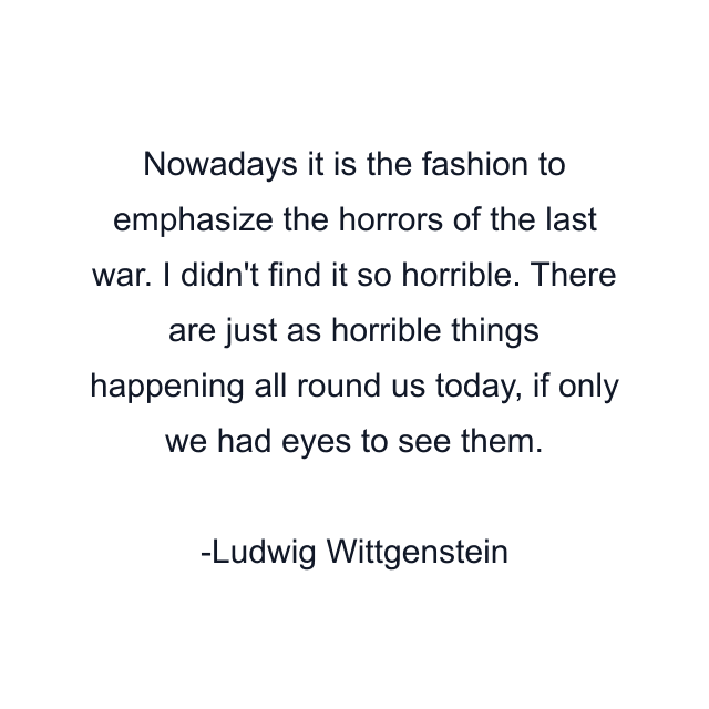 Nowadays it is the fashion to emphasize the horrors of the last war. I didn't find it so horrible. There are just as horrible things happening all round us today, if only we had eyes to see them.