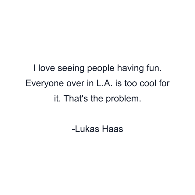 I love seeing people having fun. Everyone over in L.A. is too cool for it. That's the problem.