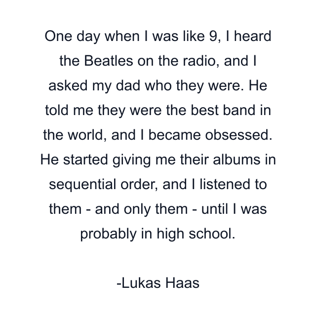 One day when I was like 9, I heard the Beatles on the radio, and I asked my dad who they were. He told me they were the best band in the world, and I became obsessed. He started giving me their albums in sequential order, and I listened to them - and only them - until I was probably in high school.