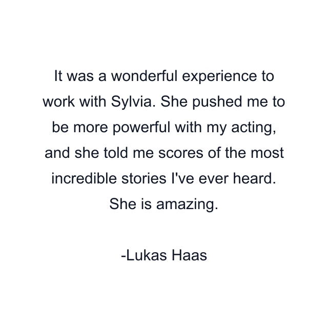 It was a wonderful experience to work with Sylvia. She pushed me to be more powerful with my acting, and she told me scores of the most incredible stories I've ever heard. She is amazing.