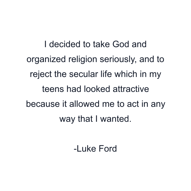 I decided to take God and organized religion seriously, and to reject the secular life which in my teens had looked attractive because it allowed me to act in any way that I wanted.