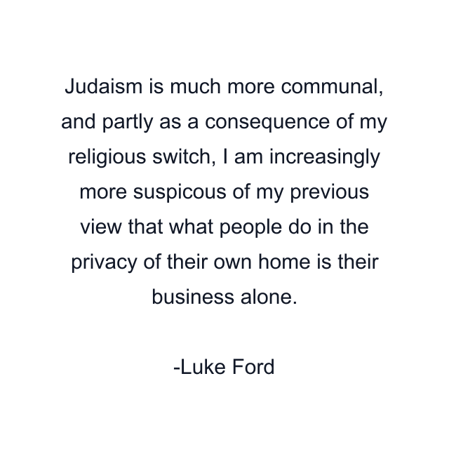 Judaism is much more communal, and partly as a consequence of my religious switch, I am increasingly more suspicous of my previous view that what people do in the privacy of their own home is their business alone.