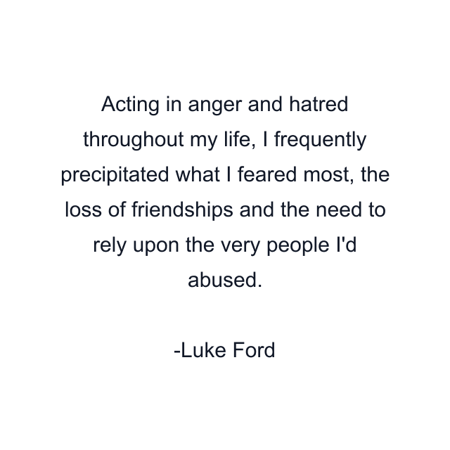 Acting in anger and hatred throughout my life, I frequently precipitated what I feared most, the loss of friendships and the need to rely upon the very people I'd abused.