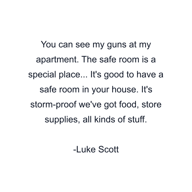 You can see my guns at my apartment. The safe room is a special place... It's good to have a safe room in your house. It's storm-proof we've got food, store supplies, all kinds of stuff.