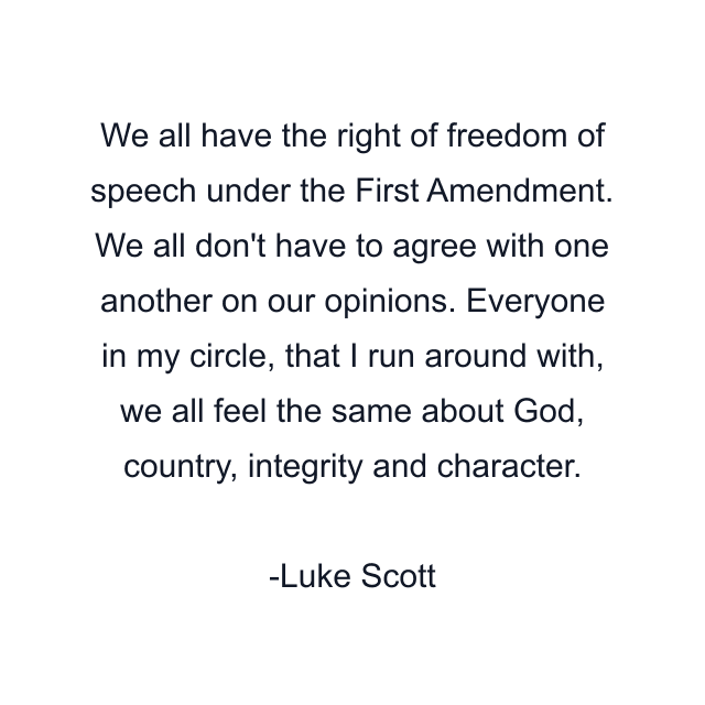 We all have the right of freedom of speech under the First Amendment. We all don't have to agree with one another on our opinions. Everyone in my circle, that I run around with, we all feel the same about God, country, integrity and character.