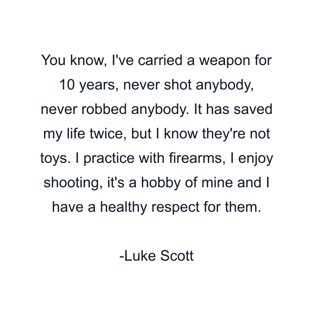 You know, I've carried a weapon for 10 years, never shot anybody, never robbed anybody. It has saved my life twice, but I know they're not toys. I practice with firearms, I enjoy shooting, it's a hobby of mine and I have a healthy respect for them.