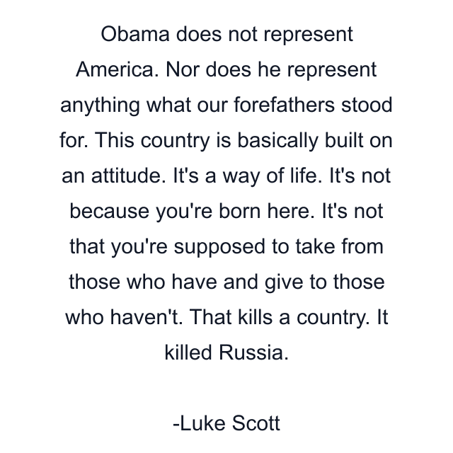 Obama does not represent America. Nor does he represent anything what our forefathers stood for. This country is basically built on an attitude. It's a way of life. It's not because you're born here. It's not that you're supposed to take from those who have and give to those who haven't. That kills a country. It killed Russia.