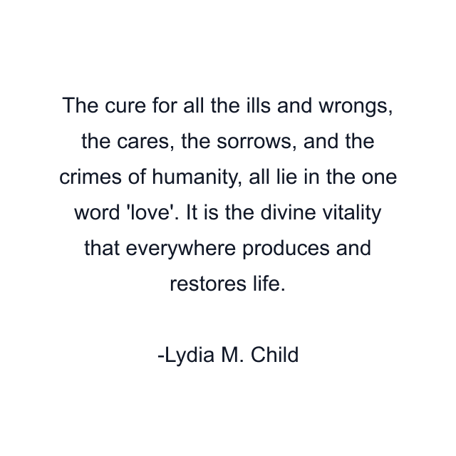 The cure for all the ills and wrongs, the cares, the sorrows, and the crimes of humanity, all lie in the one word 'love'. It is the divine vitality that everywhere produces and restores life.