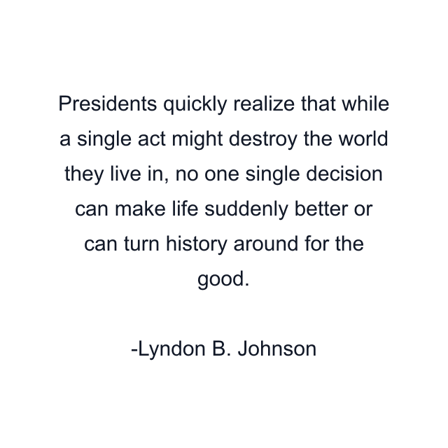 Presidents quickly realize that while a single act might destroy the world they live in, no one single decision can make life suddenly better or can turn history around for the good.