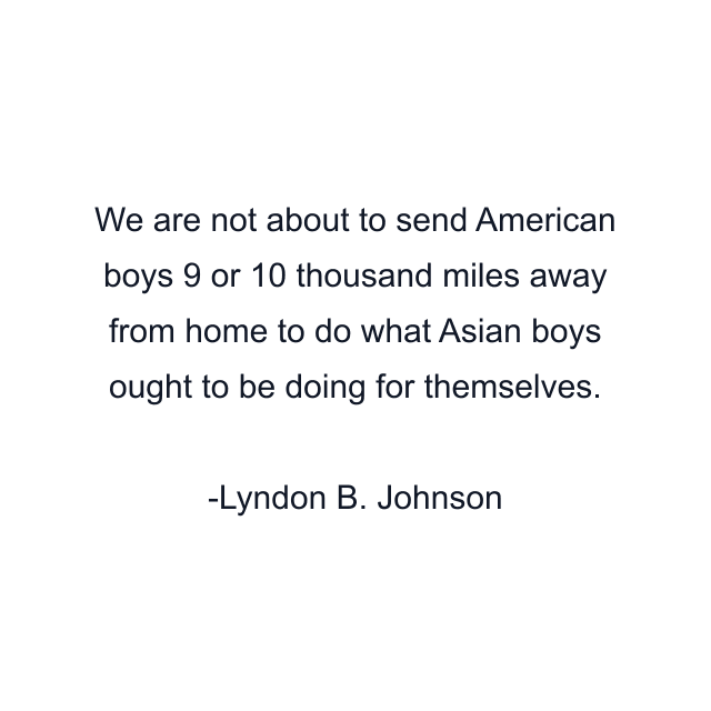 We are not about to send American boys 9 or 10 thousand miles away from home to do what Asian boys ought to be doing for themselves.