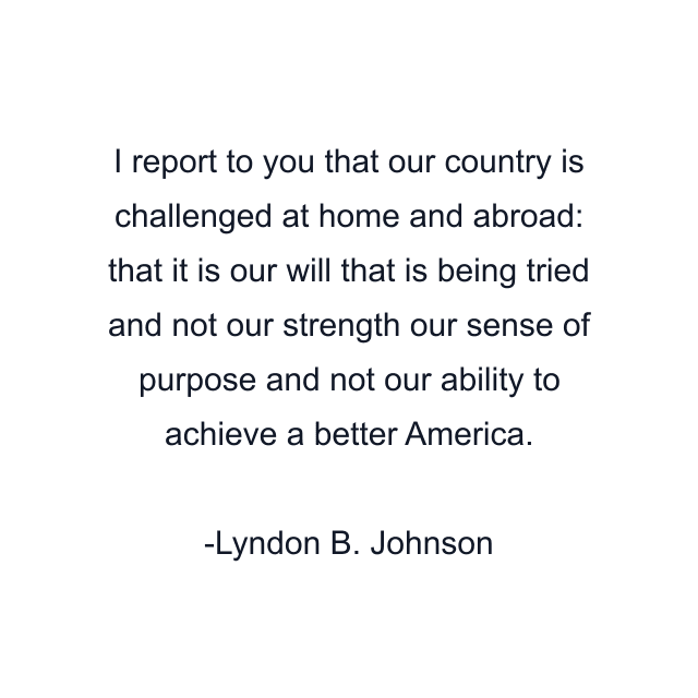 I report to you that our country is challenged at home and abroad: that it is our will that is being tried and not our strength our sense of purpose and not our ability to achieve a better America.