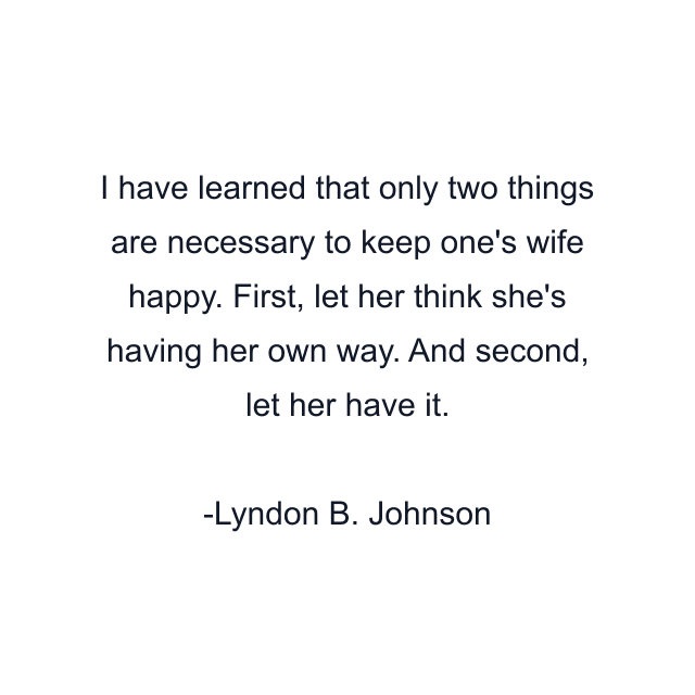 I have learned that only two things are necessary to keep one's wife happy. First, let her think she's having her own way. And second, let her have it.