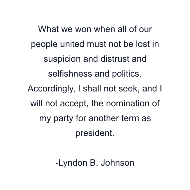 What we won when all of our people united must not be lost in suspicion and distrust and selfishness and politics. Accordingly, I shall not seek, and I will not accept, the nomination of my party for another term as president.