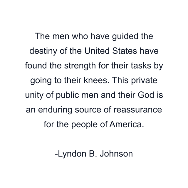 The men who have guided the destiny of the United States have found the strength for their tasks by going to their knees. This private unity of public men and their God is an enduring source of reassurance for the people of America.