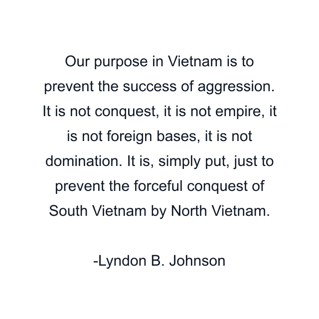 Our purpose in Vietnam is to prevent the success of aggression. It is not conquest, it is not empire, it is not foreign bases, it is not domination. It is, simply put, just to prevent the forceful conquest of South Vietnam by North Vietnam.