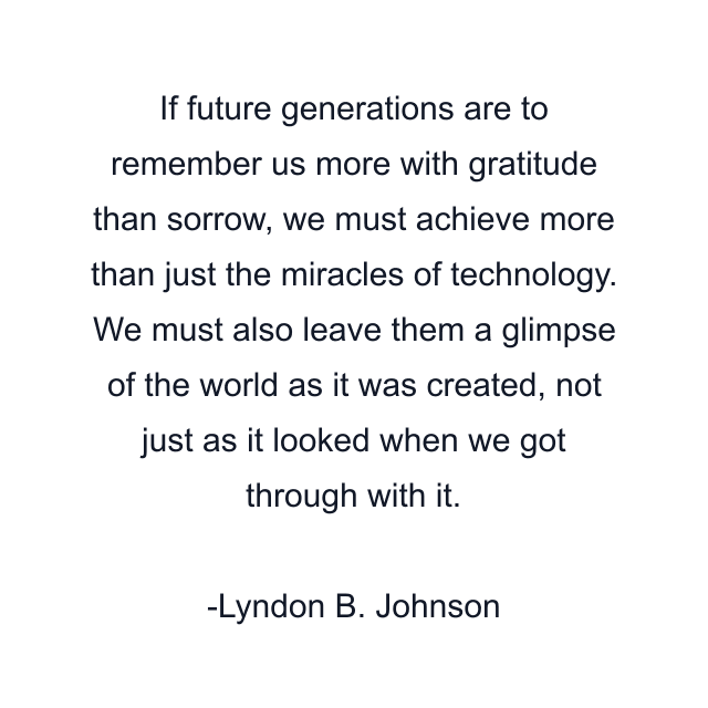 If future generations are to remember us more with gratitude than sorrow, we must achieve more than just the miracles of technology. We must also leave them a glimpse of the world as it was created, not just as it looked when we got through with it.