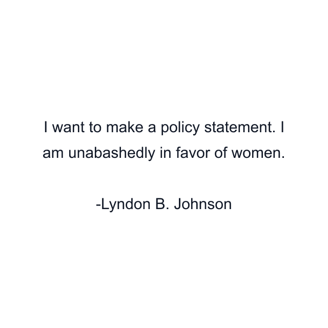 I want to make a policy statement. I am unabashedly in favor of women.