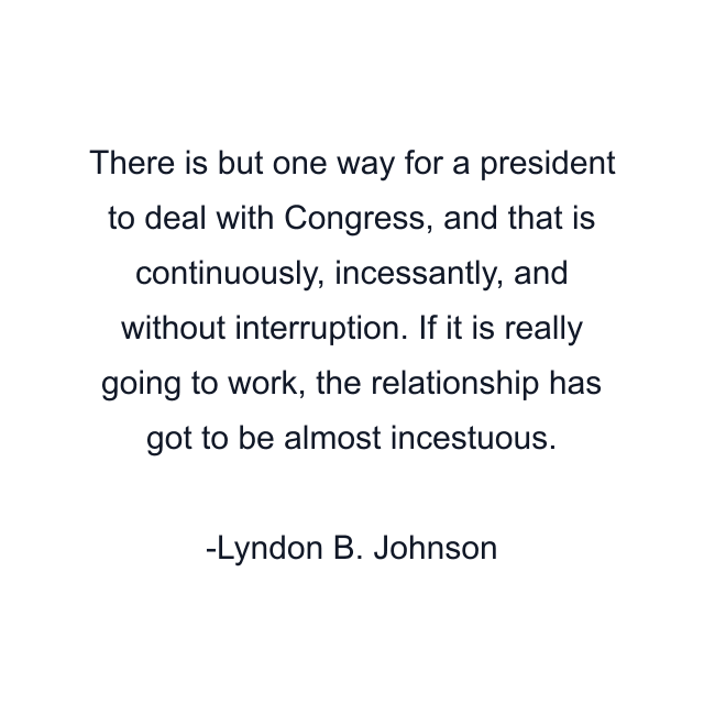 There is but one way for a president to deal with Congress, and that is continuously, incessantly, and without interruption. If it is really going to work, the relationship has got to be almost incestuous.