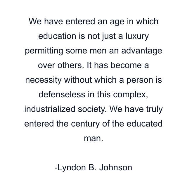 We have entered an age in which education is not just a luxury permitting some men an advantage over others. It has become a necessity without which a person is defenseless in this complex, industrialized society. We have truly entered the century of the educated man.