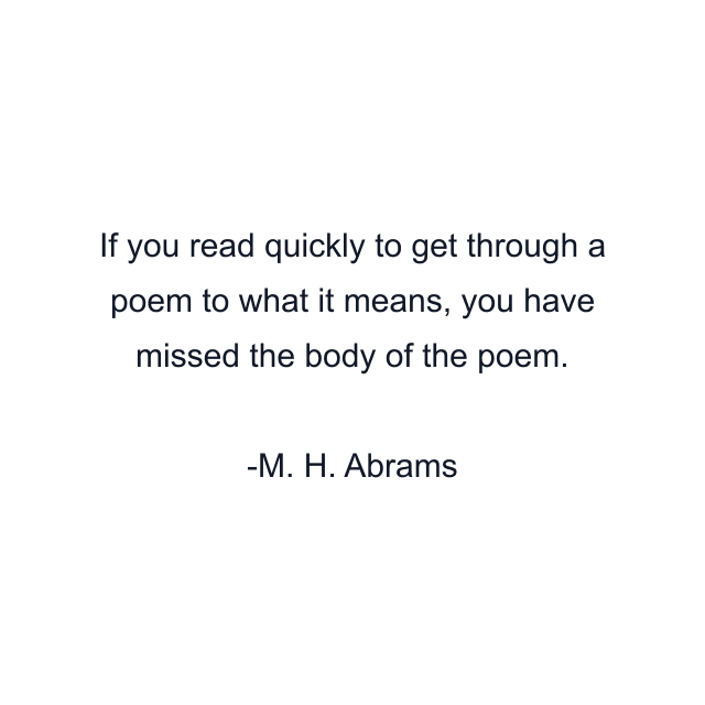 If you read quickly to get through a poem to what it means, you have missed the body of the poem.