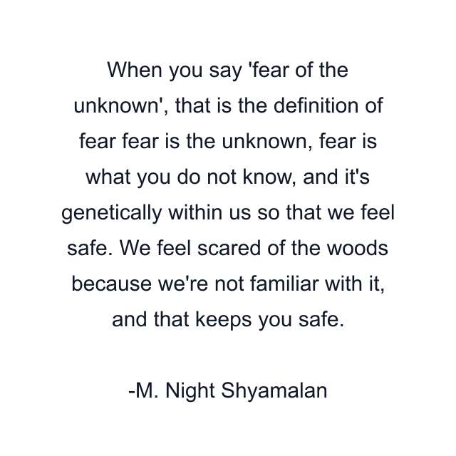 When you say 'fear of the unknown', that is the definition of fear fear is the unknown, fear is what you do not know, and it's genetically within us so that we feel safe. We feel scared of the woods because we're not familiar with it, and that keeps you safe.