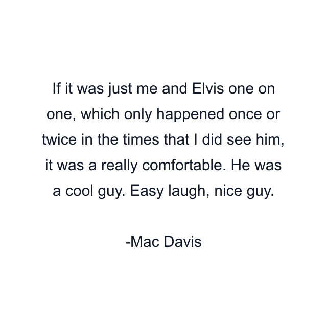 If it was just me and Elvis one on one, which only happened once or twice in the times that I did see him, it was a really comfortable. He was a cool guy. Easy laugh, nice guy.