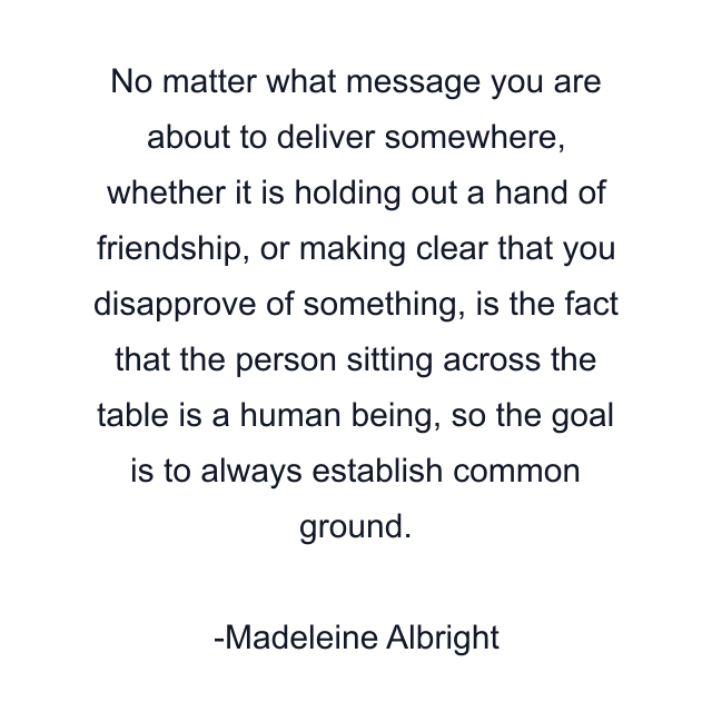 No matter what message you are about to deliver somewhere, whether it is holding out a hand of friendship, or making clear that you disapprove of something, is the fact that the person sitting across the table is a human being, so the goal is to always establish common ground.