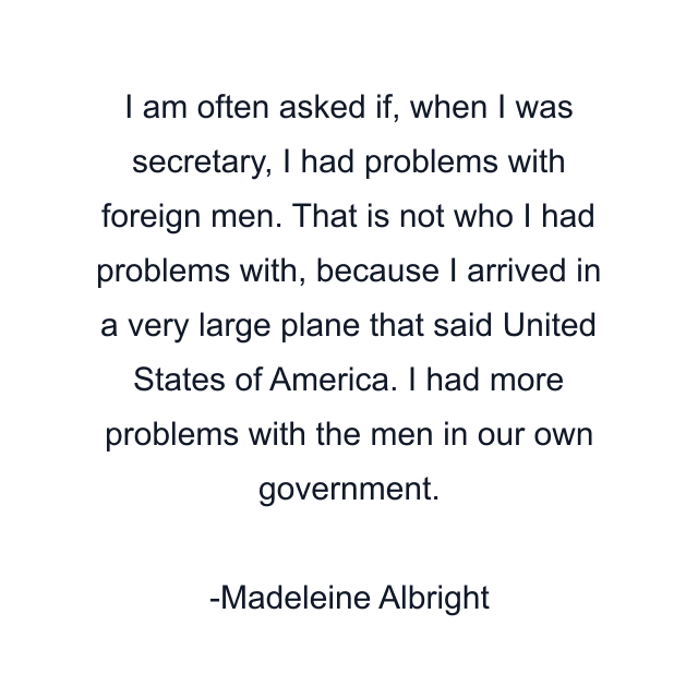 I am often asked if, when I was secretary, I had problems with foreign men. That is not who I had problems with, because I arrived in a very large plane that said United States of America. I had more problems with the men in our own government.