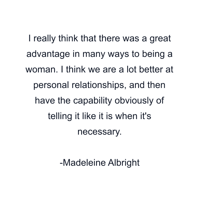 I really think that there was a great advantage in many ways to being a woman. I think we are a lot better at personal relationships, and then have the capability obviously of telling it like it is when it's necessary.