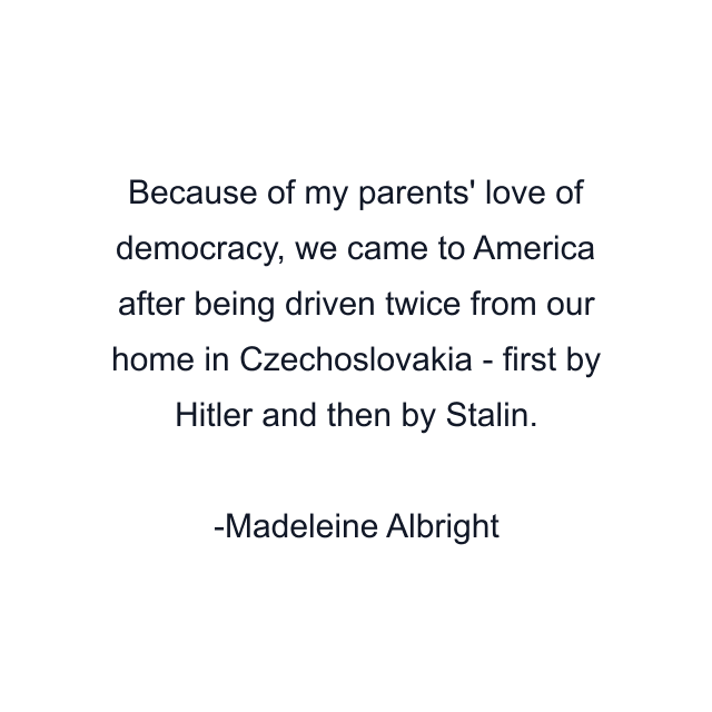 Because of my parents' love of democracy, we came to America after being driven twice from our home in Czechoslovakia - first by Hitler and then by Stalin.