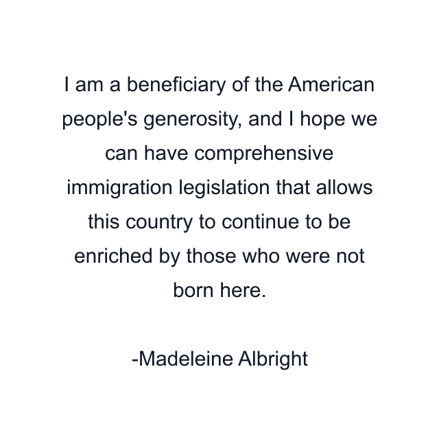 I am a beneficiary of the American people's generosity, and I hope we can have comprehensive immigration legislation that allows this country to continue to be enriched by those who were not born here.