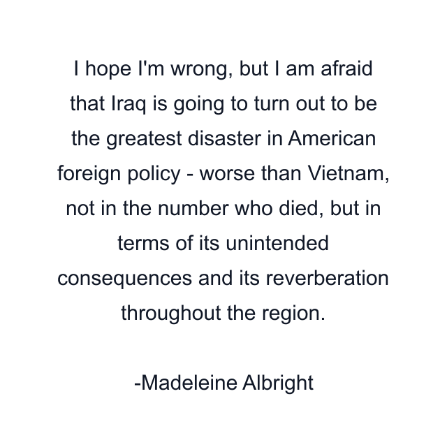 I hope I'm wrong, but I am afraid that Iraq is going to turn out to be the greatest disaster in American foreign policy - worse than Vietnam, not in the number who died, but in terms of its unintended consequences and its reverberation throughout the region.