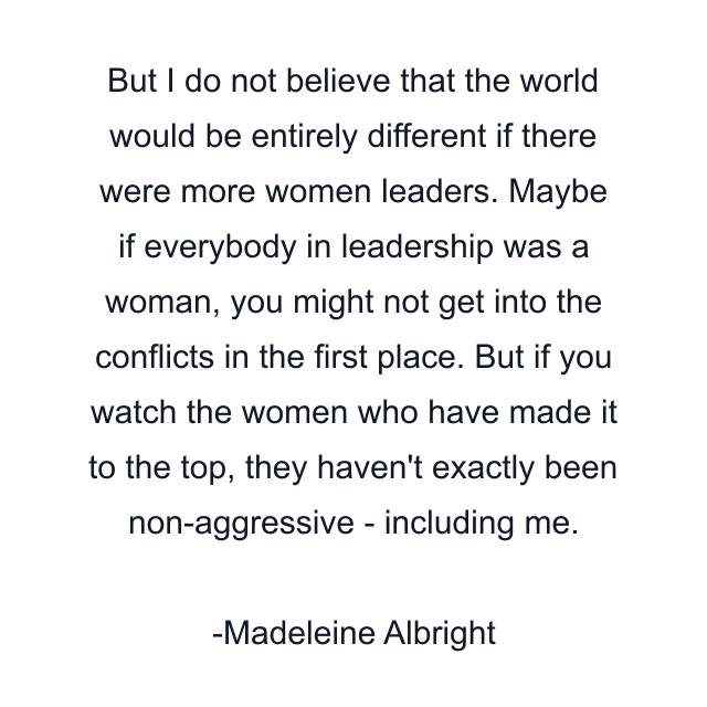 But I do not believe that the world would be entirely different if there were more women leaders. Maybe if everybody in leadership was a woman, you might not get into the conflicts in the first place. But if you watch the women who have made it to the top, they haven't exactly been non-aggressive - including me.