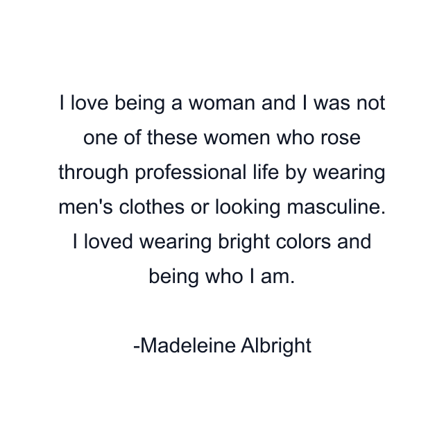 I love being a woman and I was not one of these women who rose through professional life by wearing men's clothes or looking masculine. I loved wearing bright colors and being who I am.