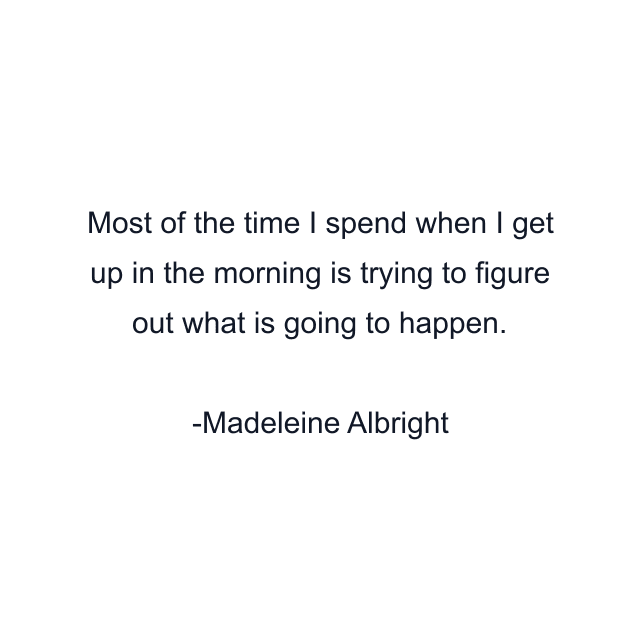 Most of the time I spend when I get up in the morning is trying to figure out what is going to happen.