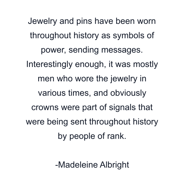 Jewelry and pins have been worn throughout history as symbols of power, sending messages. Interestingly enough, it was mostly men who wore the jewelry in various times, and obviously crowns were part of signals that were being sent throughout history by people of rank.