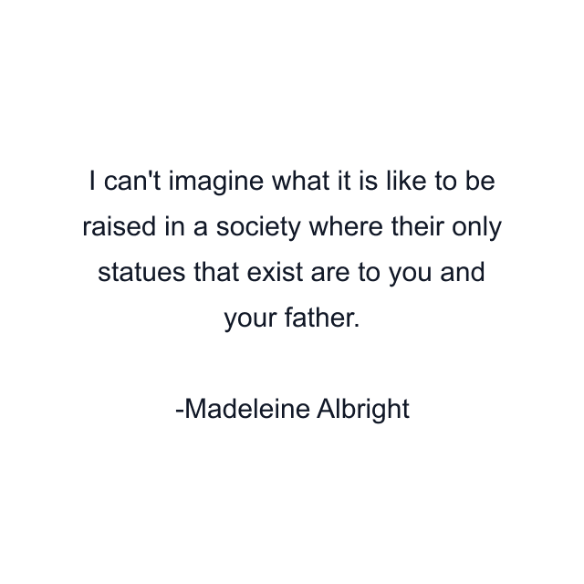 I can't imagine what it is like to be raised in a society where their only statues that exist are to you and your father.