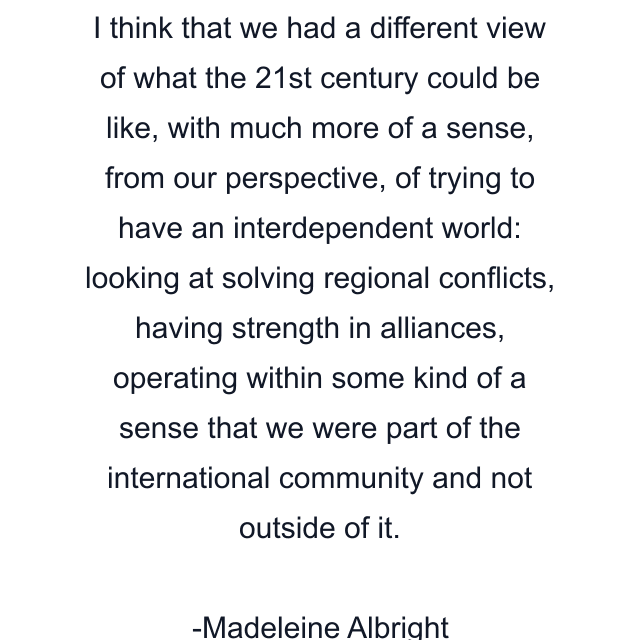 I think that we had a different view of what the 21st century could be like, with much more of a sense, from our perspective, of trying to have an interdependent world: looking at solving regional conflicts, having strength in alliances, operating within some kind of a sense that we were part of the international community and not outside of it.