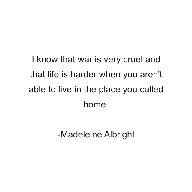 I know that war is very cruel and that life is harder when you aren't able to live in the place you called home.