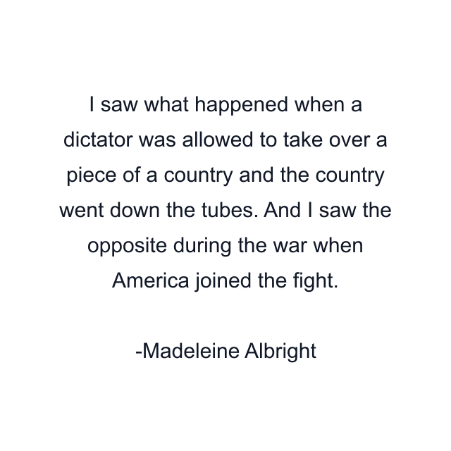 I saw what happened when a dictator was allowed to take over a piece of a country and the country went down the tubes. And I saw the opposite during the war when America joined the fight.