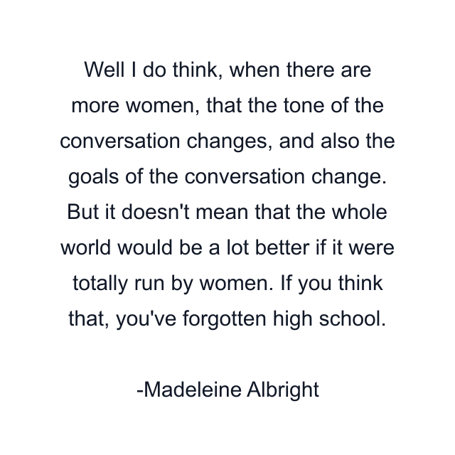 Well I do think, when there are more women, that the tone of the conversation changes, and also the goals of the conversation change. But it doesn't mean that the whole world would be a lot better if it were totally run by women. If you think that, you've forgotten high school.