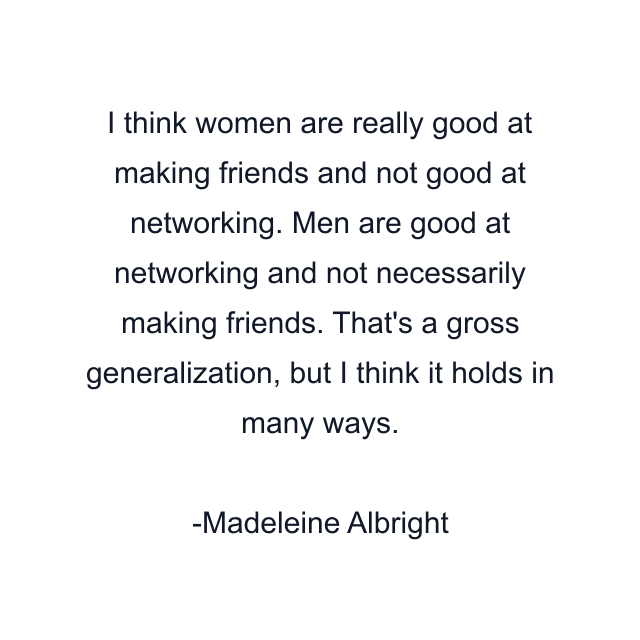 I think women are really good at making friends and not good at networking. Men are good at networking and not necessarily making friends. That's a gross generalization, but I think it holds in many ways.